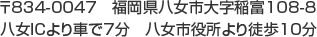 〒834-0047　福岡県八女市大字稲富108-8、八女ICより車で7分　八女市役所より徒歩10分