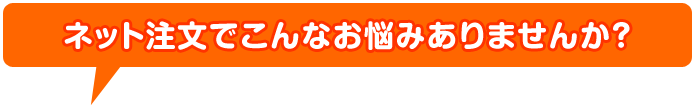 ネット注文でこんなお悩みありませんか？