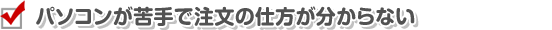 パソコンが苦手で注文の仕方が分からない