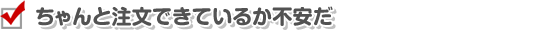 ちゃんと注文できているか不安だ