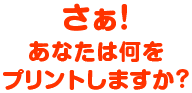 さぁ！あなたは何をプリントしますか？